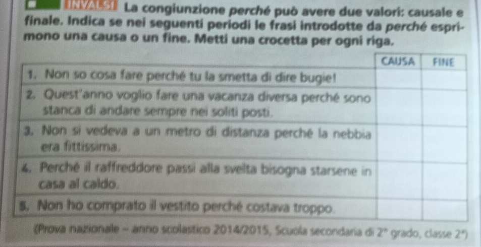 al La congiunzione perché può avere due valori: causale e 
finale. Indica se nei seguentí periodi le frasi introdotte da perché espri- 
mono una causa o un fine. Metti una crocetta per ogni riga. 
(Prova nazionale - anno scolastico 2014/2015, Scuola secondaria di 2° grado, classe 2°)