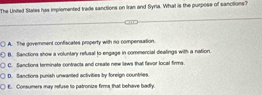 The United States has implemented trade sanctions on Iran and Syria. What is the purpose of sanctions?
A. The government confiscates property with no compensation.
B. Sanctions show a voluntary refusal to engage in commercial dealings with a nation.
C. Sanctions terminate contracts and create new laws that favor local firms.
D. Sanctions punish unwanted activities by foreign countries.
E. Consumers may refuse to patronize firms that behave badly.