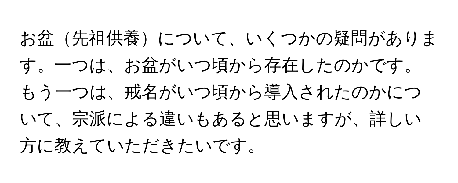 お盆先祖供養について、いくつかの疑問があります。一つは、お盆がいつ頃から存在したのかです。もう一つは、戒名がいつ頃から導入されたのかについて、宗派による違いもあると思いますが、詳しい方に教えていただきたいです。