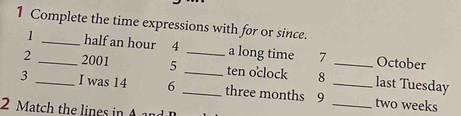 Complete the time expressions with for or since. 
1 _half an hour 4 _a long time 7 October 
2 _2001 5 _ten oclock 8 _last Tuesday 
3 _I was 14 6 _ three months 9 __ two weeks
2 at the ine