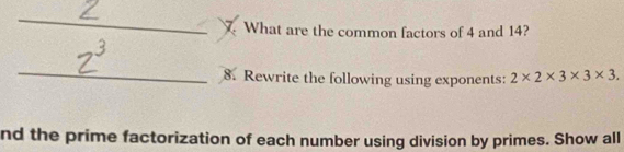 What are the common factors of 4 and 14? 
_ 
8. Rewrite the following using exponents: 2* 2* 3* 3* 3. 
nd the prime factorization of each number using division by primes. Show all