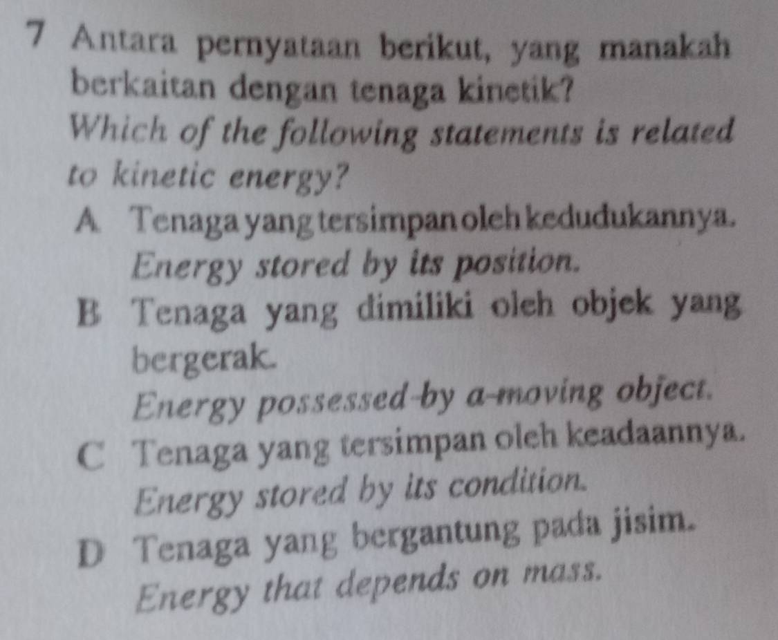 Antara pernyataan berikut, yang manakah
berkaitan dengan tenaga kinetik?
Which of the following statements is related
to kinetic energy?
A Tenaga yang tersimpan oleh kedudukannya.
Energy stored by its position.
B Tenaga yang dimiliki oleh objek yang
bergerak.
Energy possessed-by a-moving object.
C Tenaga yang tersimpan oleh keadaannya.
Energy stored by its condition.
D Tenaga yang bergantung pada jisim.
Energy that depends on mass.