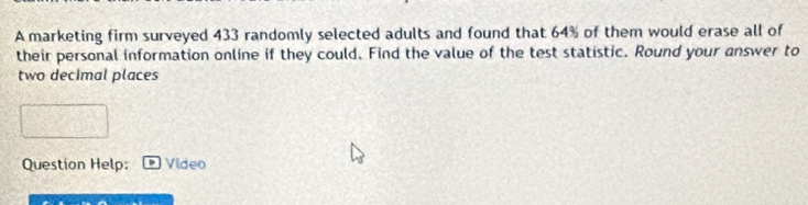 A marketing firm surveyed 433 randomly selected adults and found that 64% of them would erase all of 
their personal information online if they could. Find the value of the test statistic. Round your answer to 
two decimal places 
Question Help: Video