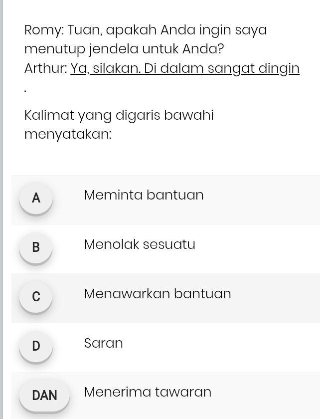 Romy: Tuan, apakah Anda ingin saya
menutup jendela untuk Anda?
Arthur: Ya, silakan. Di dalam sangat dingin
Kalimat yang digaris bawahi
menyatakan:
A Meminta bantuan
B Menolak sesuatu
C Menawarkan bantuan
D Saran
DAN Menerima tawaran