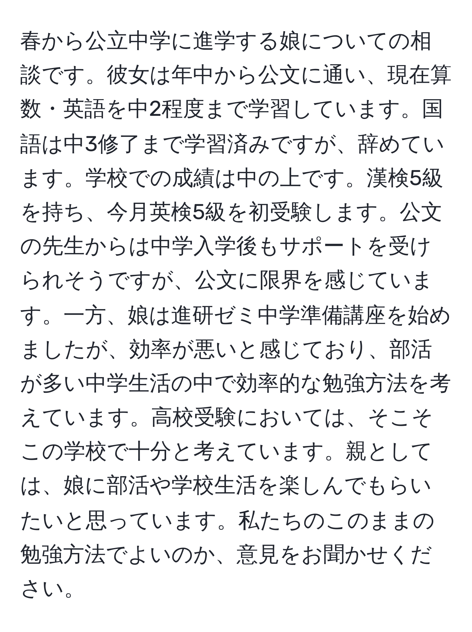 春から公立中学に進学する娘についての相談です。彼女は年中から公文に通い、現在算数・英語を中2程度まで学習しています。国語は中3修了まで学習済みですが、辞めています。学校での成績は中の上です。漢検5級を持ち、今月英検5級を初受験します。公文の先生からは中学入学後もサポートを受けられそうですが、公文に限界を感じています。一方、娘は進研ゼミ中学準備講座を始めましたが、効率が悪いと感じており、部活が多い中学生活の中で効率的な勉強方法を考えています。高校受験においては、そこそこの学校で十分と考えています。親としては、娘に部活や学校生活を楽しんでもらいたいと思っています。私たちのこのままの勉強方法でよいのか、意見をお聞かせください。