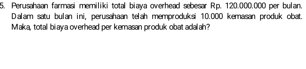 Perusahaan farmasi memiliki total biaya overhead sebesar Rp. 120.000.000 per bulan. 
Dalam satu bulan ini, perusahaan telah memproduksi 10.000 kemasan produk obat. 
Maka, total biaya overhead per kemasan produk obat adalah?