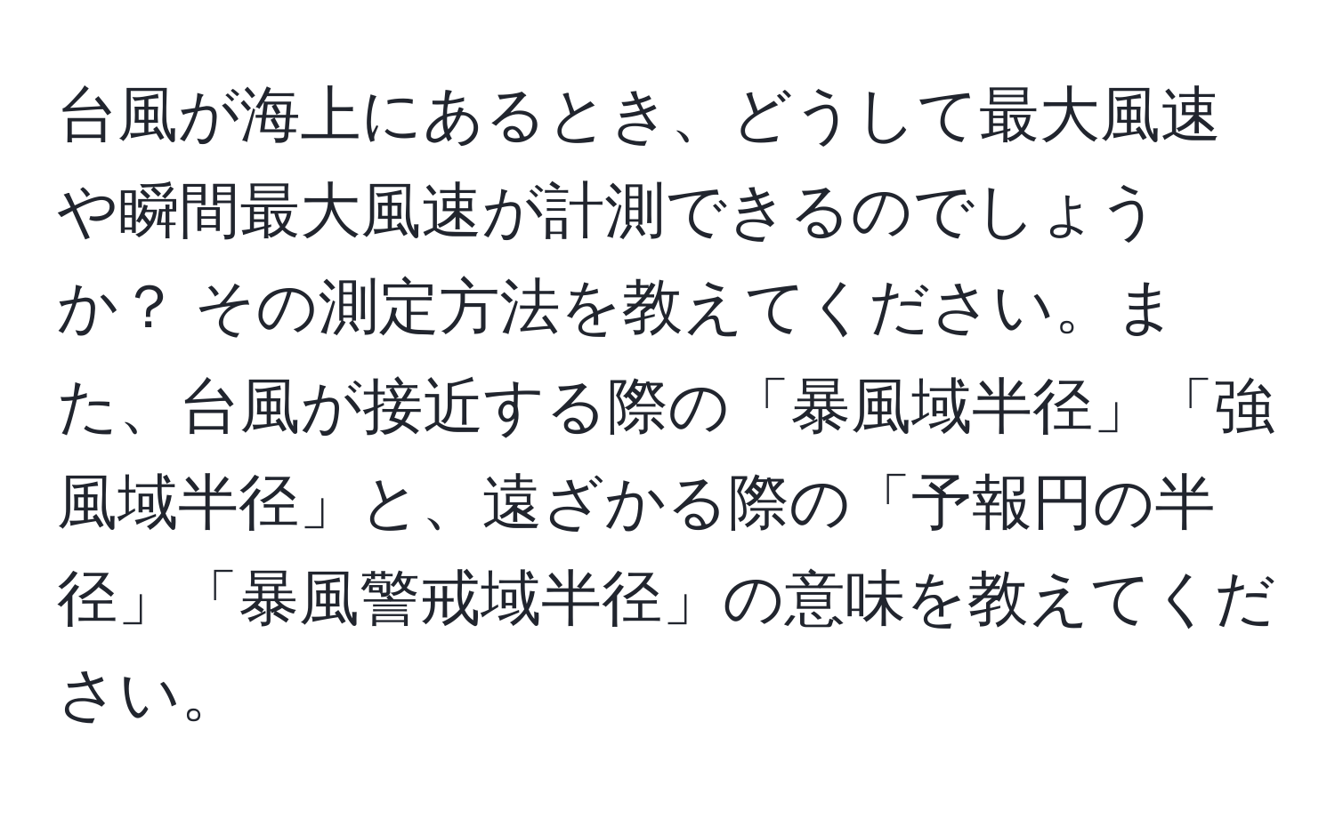 台風が海上にあるとき、どうして最大風速や瞬間最大風速が計測できるのでしょうか？ その測定方法を教えてください。また、台風が接近する際の「暴風域半径」「強風域半径」と、遠ざかる際の「予報円の半径」「暴風警戒域半径」の意味を教えてください。