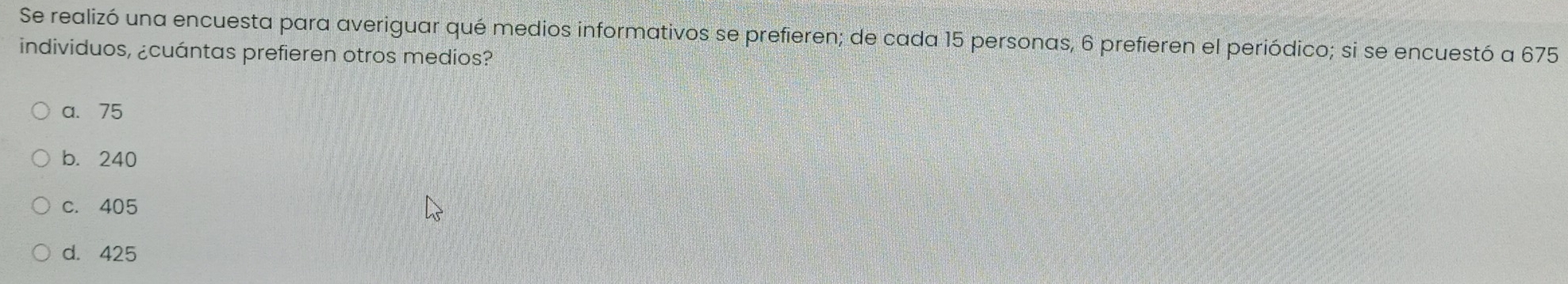 Se realizó una encuesta para averiguar qué medios informativos se prefieren; de cada 15 personas, 6 prefieren el periódico; si se encuestó a 675
individuos, ¿cuántas prefieren otros medios?
a. 75
b. 240
c. 405
d. 425