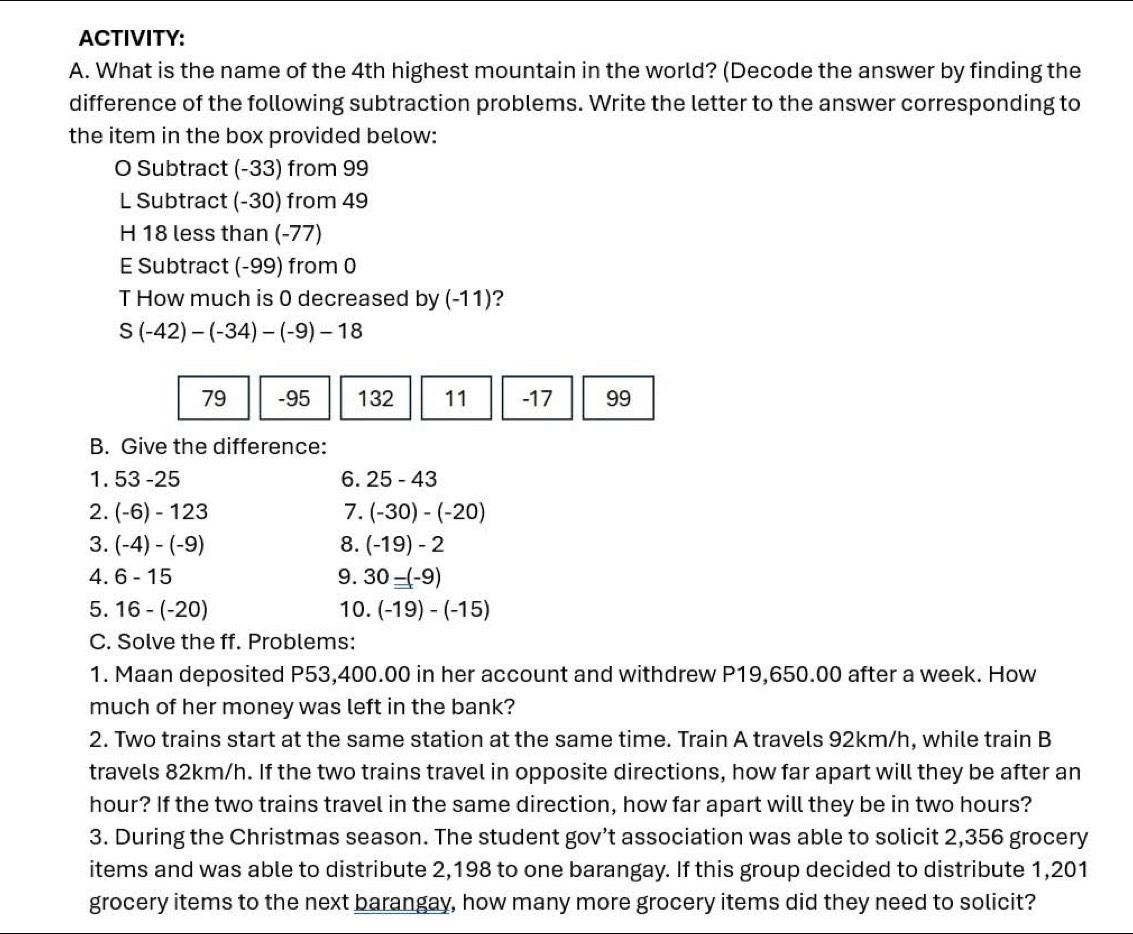 ACTIVITY:
A. What is the name of the 4th highest mountain in the world? (Decode the answer by finding the
difference of the following subtraction problems. Write the letter to the answer corresponding to
the item in the box provided below:
O Subtract (-33) from 99
L Subtract (-30) from 49
H 18 less than (-77)
E Subtract (-99) from 0
T How much is 0 decreased by (-11)?
S(-42)-(-34)-(-9)-18
79 - 95 132 11 -17 99
B. Give the difference:
1. 53-25 6. 25-43
2. (-6)-123 7. (-30)-(-20)
3. (-4)-(-9) 8. (-19)-2
4. 6-15 9. 30-(-9)
5. 16-(-20) 10. (-19)-(-15)
C. Solve the ff. Problems:
1. Maan deposited P53,400.00 in her account and withdrew P19,650.00 after a week. How
much of her money was left in the bank?
2. Two trains start at the same station at the same time. Train A travels 92km/h, while train B
travels 82km/h. If the two trains travel in opposite directions, how far apart will they be after an
hour? If the two trains travel in the same direction, how far apart will they be in two hours?
3. During the Christmas season. The student gov’t association was able to solicit 2,356 grocery
items and was able to distribute 2,198 to one barangay. If this group decided to distribute 1,201
grocery items to the next barangay, how many more grocery items did they need to solicit?