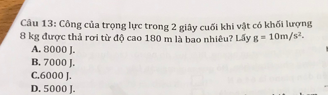 Công của trọng lực trong 2 giây cuối khi vật có khối lượng
8 kg được thả rơi từ độ cao 180 m là bao nhiêu? Lấy g=10m/s^2.
A. 8000 J.
B. 7000 J.
C. 6000 J.
D. 5000 J.