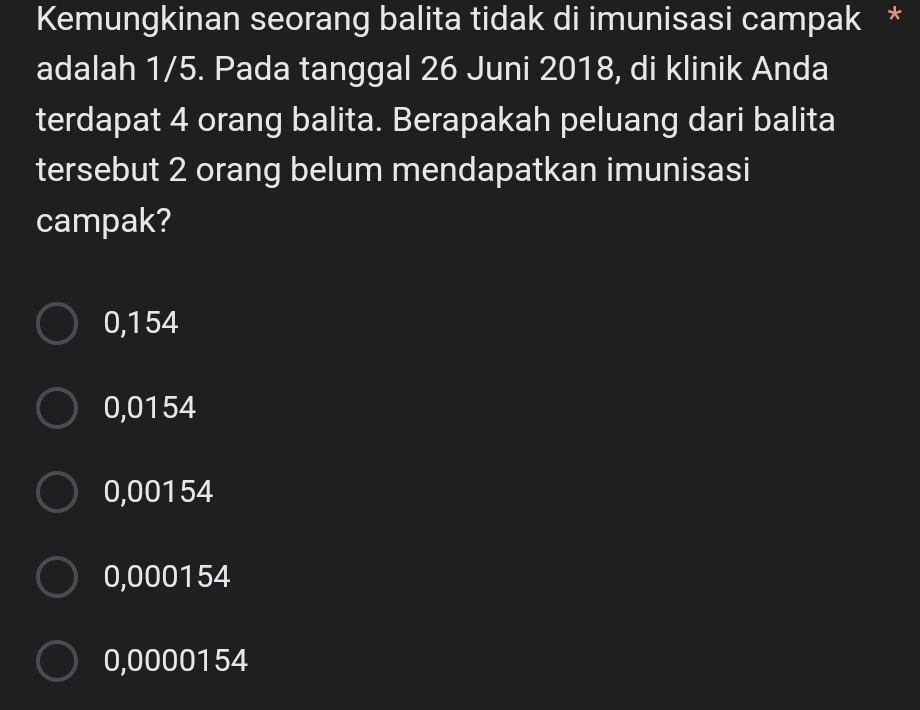 Kemungkinan seorang balita tidak di imunisasi campak *
adalah 1/5. Pada tanggal 26 Juni 2018, di klinik Anda
terdapat 4 orang balita. Berapakah peluang dari balita
tersebut 2 orang belum mendapatkan imunisasi
campak?
0,154
0,0154
0,00154
0,000154
0,0000154