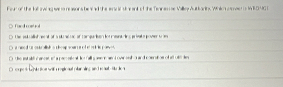 Four of the following were reasons behind the establishment of the Tennessee Valley Authority. Which answer is WRONG?
flood control
the establishment of a standard of comparison for measuring private power rates
a need to establish a cheap source of electric power.
the establishment of a precedent for full government ownership and operation of all utilities
experinantation with regional planning and rehabilitation