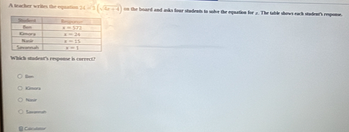 A teacher writes the equation 24=3(sqrt(4x+4)) on the board and asks four students to solve the equation for _ The table shows each student's response.
Which student's response is correct?
Ben
Kmora
Nasir
Savannath
Cácultor