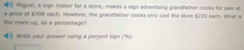 Miguel, a sign maker for a store, makes a sign advertising grandfather clocks for sale at 
a price of $308 each. However, the grandfather clocks only cost the store $220 each. What is 
the mark-up, as a percentage? 
1 Write your answer using a percent sign (%).