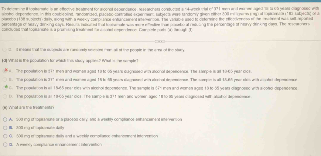 To determine if topiramate is an effective treatment for alcohol dependence, researchers conducted a 14-week trial of 371 men and women aged 18 to 65 years diagnosed with
alcohol dependence. In this doubleblind, randomized, placebo-controlled experiment, subjects were randomly given either 300 milligrams (mg) of topiramate (183 subjects) or a
placebo (188 subjects) daily, along with a weekly compliance enhancement intervention. The variable used to determine the effectiveness of the treatment was self-reported
percentage of heavy drinking days. Results indicated that topiramate was more effective than placebo at reducing the percentage of heavy drinking days. The researchers
concluded that topiramate is a promising treatment for alcohol dependence. Complete parts (a) through (f).
D. It means that the subjects are randomly selected from all of the people in the area of the study.
(d) What is the population for which this study applies? What is the sample?
A. The population is 371 men and women aged 18 to 65 years diagnosed with alcohol dependence. The sample is all 18-65 year olds.
B. The population is 371 men and women aged 18 to 65 years diagnosed with alcohol dependence. The sample is all 18-65 year olds with alcohol dependence.
C. The population is all 18-65 year olds with alcohol dependence. The sample is 371 men and women aged 18 to 65 years diagnosed with alcohol dependence.
D. The population is all 18-65 year olds. The sample is 371 men and women aged 18 to 65 years diagnosed with alcohol dependence.
(e) What are the treatments?
A. 300 mg of topiramate or a placebo daily, and a weekly compliance enhancement intervention
B. 300 mg of topiramate daily
C. 300 mg of topiramate daily and a weekly compliance enhancement intervention
D. A weekly compliance enhancement intervention