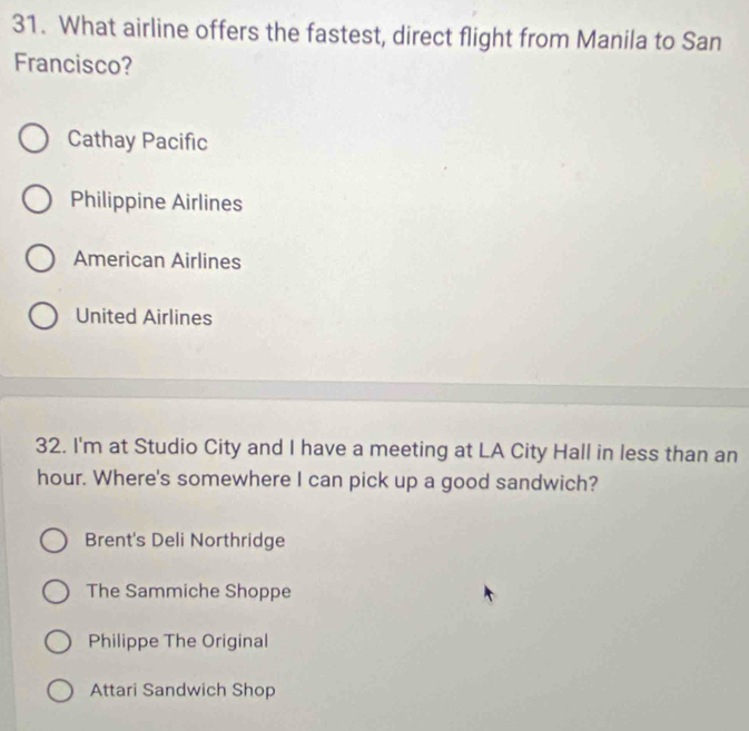 What airline offers the fastest, direct flight from Manila to San
Francisco?
Cathay Pacific
Philippine Airlines
American Airlines
United Airlines
32. I'm at Studio City and I have a meeting at LA City Hall in less than an
hour. Where's somewhere I can pick up a good sandwich?
Brent's Deli Northridge
The Sammiche Shoppe
Philippe The Original
Attari Sandwich Shop