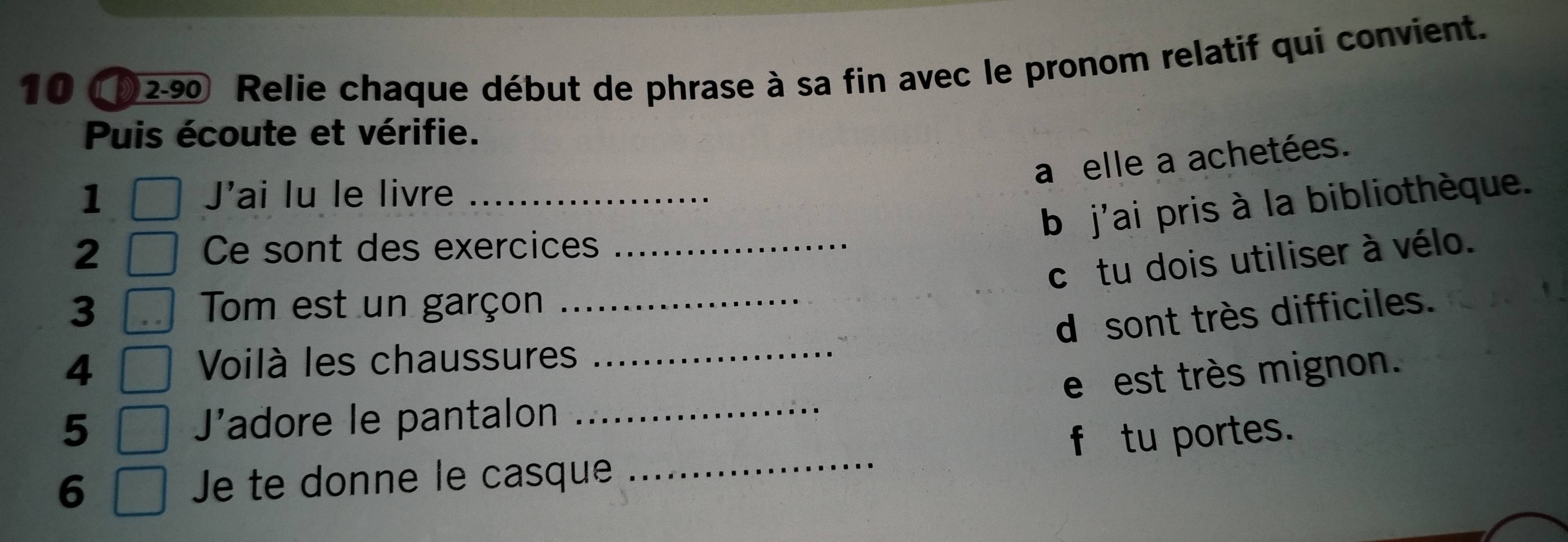 10 (02-90 Relie chaque début de phrase à sa fin avec le pronom relatif qui convient.
Puis écoute et vérifie.
a elle a achetées.
1 J'ai lu le livre_
b j'ai pris à la bibliothèque.
2 Ce sont des exercices_
c tu dois utiliser à vélo.
3 Tom est un garçon_
d sont très difficiles.
4
Voilà les chaussures_
e est très mignon.
5 Jadore le pantalon_
6 Je te donne le casque _f tu portes.