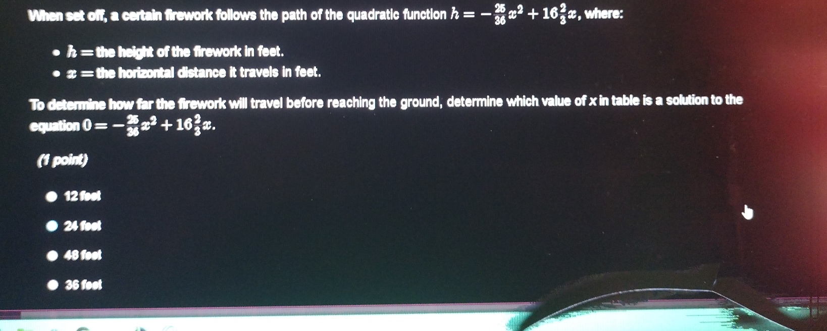 When set off, a certain firework follows the path of the quadratic function h=- 25/36 x^2+16 2/3 x , where:
h= the height of the firework in feet.
x= the horizontal distance it travels in feet.
To determine how far the firework will travel before reaching the ground, determine which value of x in table is a solution to the
equation 0=- 25/36 x^2+16 2/3 x. 
(1 point)
12 foot
24 foot
48 foot
36 feot