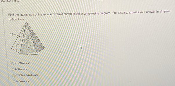 Find the lateral area of the regular pyramid shown in the accompanying diagram. If necessary, express your answer in simplest
radical form
A 1080units^2
B. 90units^3
C. 360+64sqrt(3)units^2
D. 540units^2