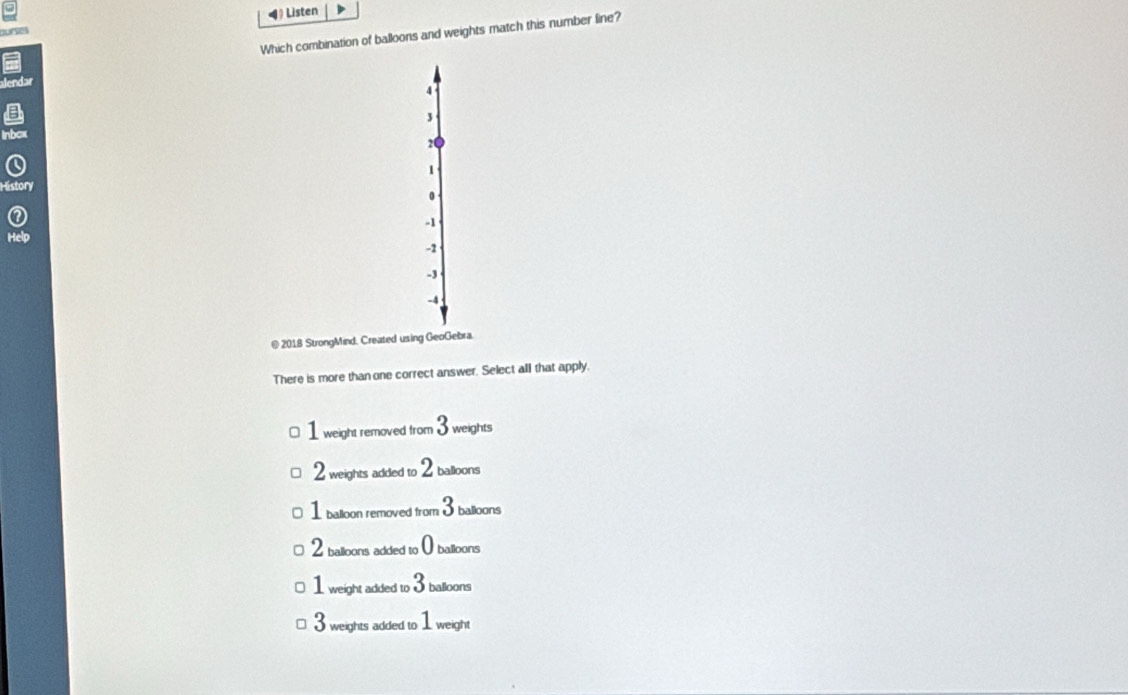 Listen
Which combination of balloons and weights match this number line?
4
3
20
1
History
0
-1
Help
-2
-3
-4
@ 2018 StrongMind. Created using GeoGebra.
There is more than one correct answer. Select all that apply,
1 weight removed from 3 weights
2 weights added to 2 balloons
1 balloon removed from 3 balloons
2 balloons added to ( balloons
1 weight added to 3 balloons
3 weights added to 1 weight