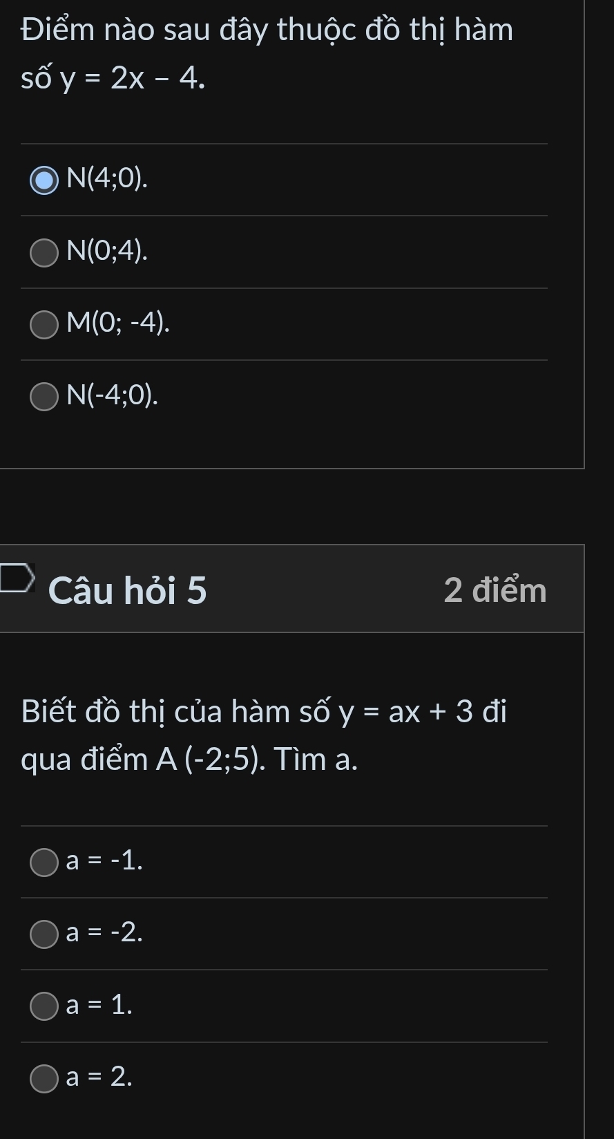 Điểm nào sau đây thuộc đồ thị hàm
số y=2x-4.
N(4;0).
N(0;4).
M(0;-4).
N(-4;0). 
Câu hỏi 5 2 điểm
Biết đồ thị của hàm số y=ax+3 đi
qua điểm A(-2;5). Tìm a.
a=-1.
a=-2.
a=1.
a=2.