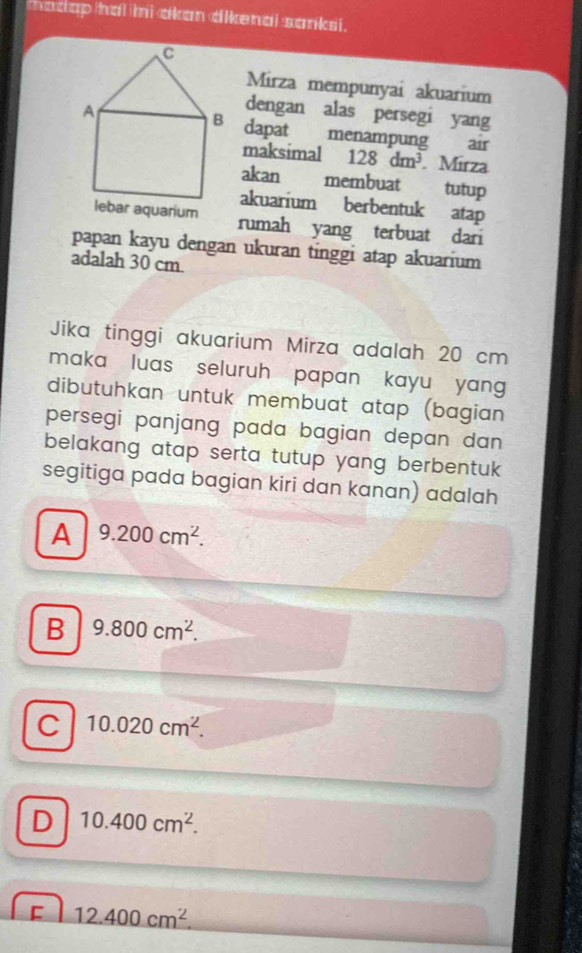 thadap iai mi akan dikenai sanksi.
Mirza mempunyai akuarium
dengan alas persegi yang
dapat menampung air
maksimal 128dm^3. Mírza
akan membuat tutup
akuarium berbentuk atap
bar aquarium rumah yang terbuat dari
papan kayu dengan ukuran tinggi atap akuarium
adalah 30 cm.
Jika tinggi akuarium Mirza adalah 20 cm
maka luas seluruh papan kayu yang 
dibutuhkan untuk membuat atap (bagian
persegi panjang pada bagian depan dan 
belakang atap serta tutup yang berbentuk 
segitiga pada bagian kiri dan kanan) adalah
A 9.200cm^2.
B 9.800cm^2.
C 10.020cm^2.
D 10.400cm^2.
[ 12.400cm^2.