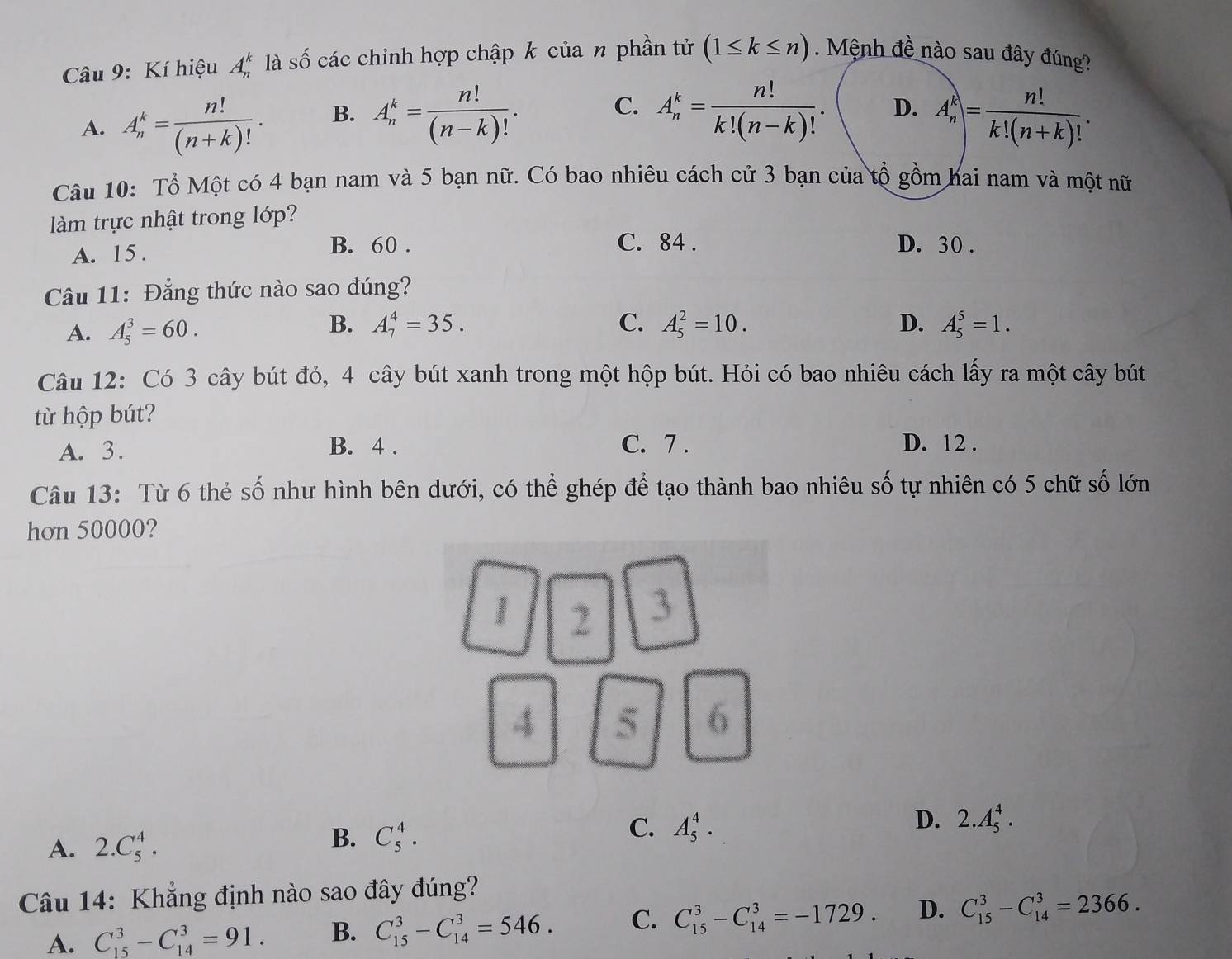 Kí hiệu A_n^(k là số các chinh hợp chập k của n phần tử (1≤ k≤ n). Mệnh đề nào sau đây đúng?
A. A_n^k=frac n!)(n+k)!. B. A_n^(k=frac n!)(n-k)!. C. A_n^(k=frac n!)k!(n-k)!. D. A_n^(k=frac n!)k!(n+k)!.
Câu 10: Tổ Một có 4 bạn nam và 5 bạn nữ. Có bao nhiêu cách cử 3 bạn của tổ gồm hai nam và một nữ
làm trực nhật trong lớp?
A. 15 . B. 60 .
C. 84 . D. 30 .
Câu 11: Đẳng thức nào sao đúng?
A. A_5^3=60.
B. A_7^4=35. C. A_5^2=10. D. A_5^5=1.
Câu 12: Có 3 cây bút đỏ, 4 cây bút xanh trong một hộp bút. Hỏi có bao nhiêu cách lấy ra một cây bút
từ hộp bút?
A. 3.
B. 4 . C. 7 . D. 12 .
Câu 13: Từ 6 thẻ số như hình bên dưới, có thể ghép để tạo thành bao nhiêu số tự nhiên có 5 chữ số lớn
hơn 50000?
1 2 3
4 5 6
D. 2.A_5^4.
A. 2.C_5^4.
B. C_5^4.
C. A_5^4.
Câu 14: Khẳng định nào sao đây đúng?
A. C_(15)^3-C_(14)^3=91. B. C_(15)^3-C_(14)^3=546. C. C_(15)^3-C_(14)^3=-1729. D. C_(15)^3-C_(14)^3=2366.