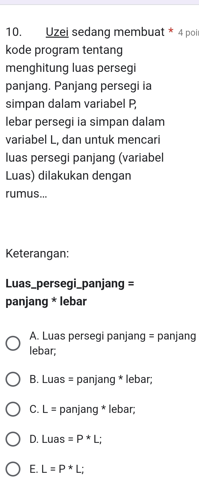 Uzei sedang membuat * 4 poi
kode program tentang
menghitung luas persegi
panjang. Panjang persegi ia
simpan dalam variabel P
lebar persegi ia simpan dalam
variabel L, dan untuk mencari
luas persegi panjang (variabel
Luas) dilakukan dengan
rumus...
Keterangan:
Luas_persegi_panjang =
panjang * lebar
A. Luas persegi panjang = panjang
lebar;
B. Luas = panjang * lebar;
C. L= panjang * lebar;
D. Luas =P*L;
E. L=P*L;