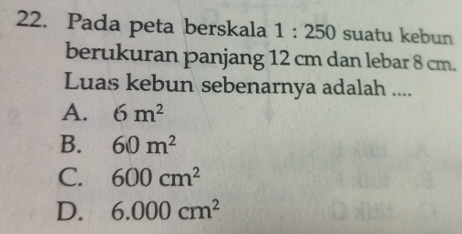 Pada peta berskala 1:250 suatu kebun
berukuran panjang 12 cm dan lebar 8 cm.
Luas kebun sebenarnya adalah ....
A. 6m^2
B. 60m^2
C. 600cm^2
D. 6.000cm^2