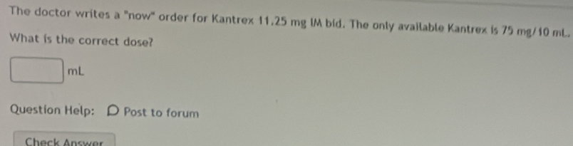 The doctor writes a "now" order for Kantrex 11.25 mg lM bid. The only available Kantrex is 75 mg/10 mL. 
What is the correct dose?
□ mL
Question Help: Post to forum 
Check Answer