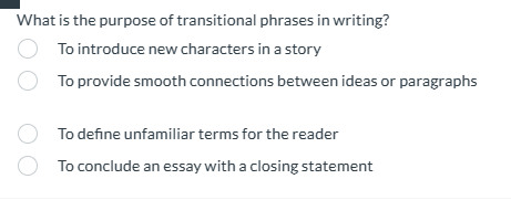 What is the purpose of transitional phrases in writing?
To introduce new characters in a story
To provide smooth connections between ideas or paragraphs
To defne unfamiliar terms for the reader
To conclude an essay with a closing statement