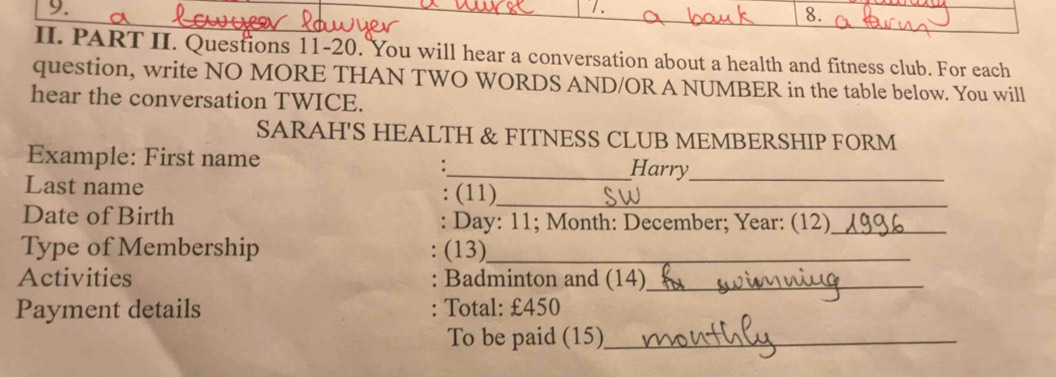 PART II. Questions 11-20. You will hear a conversation about a health and fitness club. For each 
question, write NO MORE THAN TWO WORDS AND/OR A NUMBER in the table below. You will 
hear the conversation TWICE. 
SARAH'S HEALTH & FITNESS CLUB MEMBERSHIP FORM 
Example: First name _Harry_ 
: 
Last name : (11)_ 
Date of Birth : Day : 11; Month: December; Year : (12)_ 
Type of Membership (13)_ 
Activities : Badminton and (14)_ 
Payment details Total: £450
To be paid (15)_