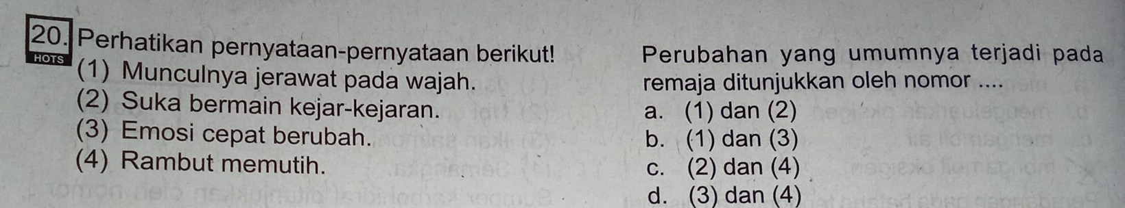 Perhatikan pernyataan-pernyataan berikut!
Perubahan yang umumnya terjadi pada
HOTS (1) Munculnya jerawat pada wajah.
remaja ditunjukkan oleh nomor ....
(2) Suka bermain kejar-kejaran. a. (1) dan (2)
(3) Emosi cepat berubah. b. (1) dan (3)
(4) Rambut memutih. c. (2) dan (4)
d. (3) dan (4)