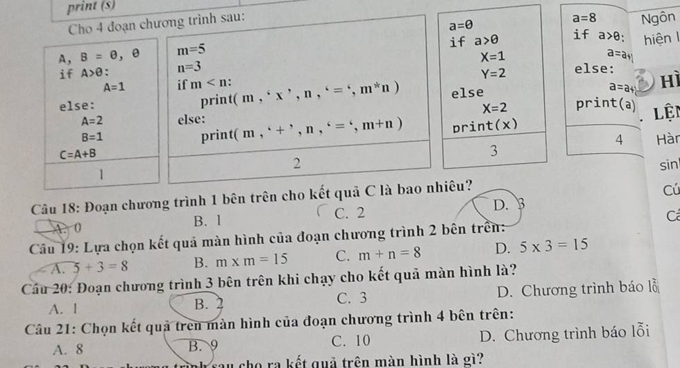 print (s)
Cho 4 đoạn chương trình sau:
a=θ
a=8 Ngôn
if a>θ if a>θ `
A , B=varnothing , θ m=5 hiện I
X=1
a=a
if A>θ. n=3 else: hì
A=1 if m . Y=2
else: print (m,^6x^,,n,^6=^6,m^*n) else a=a+b
X=2 print(a) lệi
A=2 else: (m,^(+^,n,^6=^6, m+n) prin t(x)
B=1 print
4 Hàn
C=A+B
3
2 sin
1
Câu 18: Đoạn chương trình 1 bên trên cho kết quả C là bao nhiêu?
Cú
C. 2 D. 3
A. 0 B. l
C
Cầu 19: Lựa chọn kết quả màn hình của đoạn chương trình 2 bên trên:
A. 5+3=8 B. m* m=15 C. m+n=8 D. 5* 3=15
Cầu 20: Đoạn chương trình 3 bên trên khi chạy cho kết quả màn hình là?
A. l B. 2 C. 3 D. Chương trình báo lỗ
Câu 21: Chọn kết quả trên màn hình của đoạn chương trình 4 bên trên:
A. 8 B. 9 C. 10 D. Chương trình báo lỗi
cho ra kết quả trên màn hình là gì?