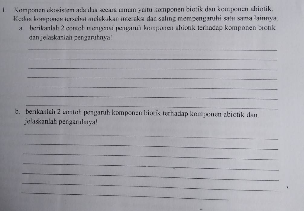 Komponen ekosistem ada dua secara umum yaitu komponen biotik dan komponen abiotik. 
Kedua komponen tersebut melakukan interaksi dan saling mempengaruhi satu sama lainnya. 
a. berikanlah 2 contoh mengenai pengaruh komponen abiotik terhadap komponen biotik 
dan jelaskanlah pengaruhnya! 
_ 
_ 
_ 
_ 
_ 
_ 
_ 
b. berikanlah 2 contoh pengaruh komponen biotik terhadap komponen abiotik dan 
jelaskanlah pengaruhnya! 
_ 
_ 
_ 
_ 
_ 
_ 
_