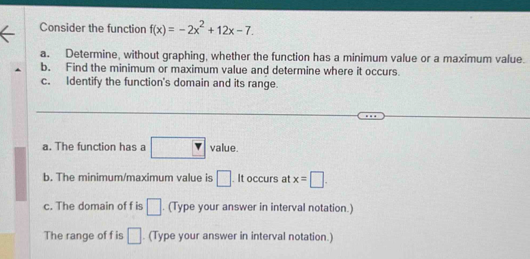 Consider the function f(x)=-2x^2+12x-7. 
a. Determine, without graphing, whether the function has a minimum value or a maximum value. 
b. Find the minimum or maximum value and determine where it occurs. 
c. Identify the function's domain and its range. 
a. The function has a value. 
b. The minimum/maximum value is □. It occurs at x=□. 
c. The domain of f is □. (Type your answer in interval notation.) 
The range of f is □. (Type your answer in interval notation.)