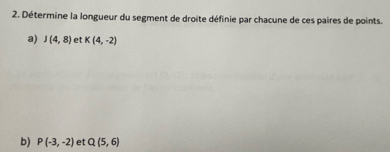 Détermine la longueur du segment de droite définie par chacune de ces paires de points. 
a) J(4,8) et K(4,-2)
b) P(-3,-2) et Q(5,6)