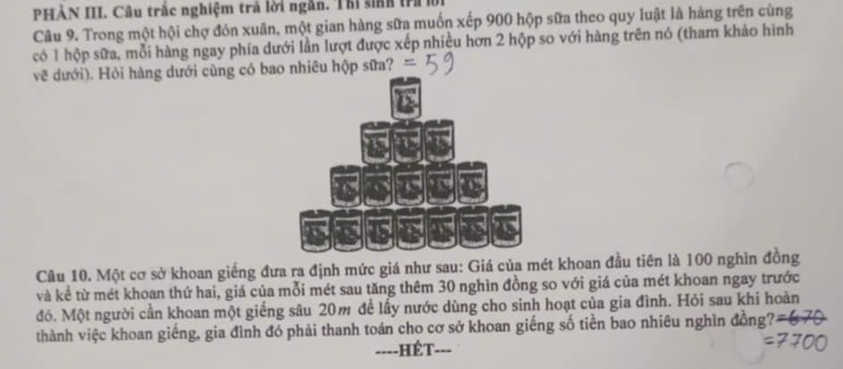 PHẢN III. Câu trắc nghiệm trả lời ngắn. Thi sinh trì l 
Câu 9. Trong một hội chợ đón xuân, một gian hàng sữa muốn xếp 900 hộp sữa theo quy luật là hàng trên cùng 
có 1 hộp sữa, mỗi hàng ngay phía dưới lần lượt được xếp nhiều hơn 2 hộp so với hàng trên nó (tham khảo hình 
vẽ dưới). Hỏi hàng dưới cùng có bao nhiêu hộp sữa? 
Câu 10. Một cơ sở khoan giếng đưa ra định mức giá như sau: Giá của mét khoan đầu tiên là 100 nghìn đồng 
và kể từ mét khoan thứ hai, giá của mỗi mét sau tăng thêm 30 nghìn đồng so với giá của mét khoan ngay trước 
đó. Một người cần khoan một giếng sâu 20m đề lấy nước dùng cho sinh hoạt của gia đình. Hỏi sau khi hoàn 
thành việc khoan giếng, gia đình đó phải thanh toán cho cơ sở khoan giếng số tiền bao nhiêu nghìn đồng? 
===-HÉT--=