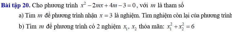 Bài tập 20. Cho phương trình x^2-2mx+4m-3=0 , với m là tham số 
a) Tim m để phương trình nhận x=3 là nghiệm. Tìm nghiệm còn lại của phương trình 
b) Tìm m để phương trình có 2 nghiệm x_1, x_2 thỏa mãn: x_1^2+x_2^2=6