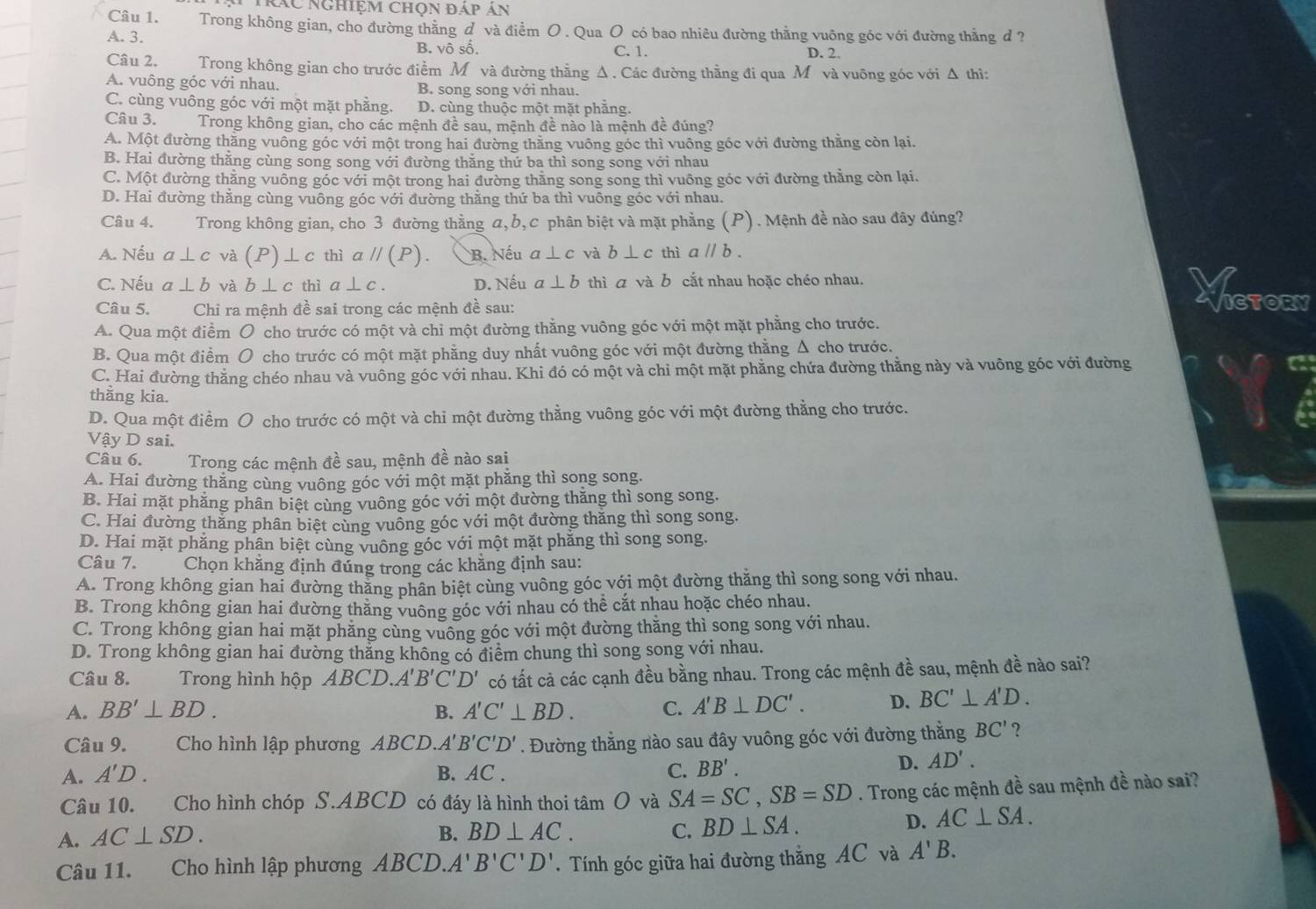 Trác nghiệm chọn đáp án
Câu 1. Trong không gian, cho đường thằng d và điểm O . Qua O có bao nhiêu đường thằng vuông góc với đường thằng d?
A. 3. B. vô số. C. 1. D. 2.
Câu 2. Trong không gian cho trước điểm Môvà đường thằng Δ . Các đường thằng đi qua M và vuông góc với Δ thì:
A. vuông góc với nhau. B. song song với nhau.
C. cùng vuông góc với một mặt phẳng. D. cùng thuộc một mặt phẳng.
Câu 3. Trong không gian, cho các mệnh đề sau, mệnh đề nào là mệnh đề đúng?
A. Một đường thăng vuông góc với một trong hai đường thằng vuông góc thì vuông góc với đường thằng còn lại.
B. Hai đường thằng cùng song song với đường thẳng thứ ba thì song song với nhau
C. Một đường thẳng vuông góc với một trong hai đường thằng song song thì vuông góc với đường thẳng còn lại.
D. Hai đường thăng cùng vuông góc với đường thằng thứ ba thì vuông góc với nhau.
Câu 4. Trong không gian, cho 3 đường thằng a, b, c phân biệt và mặt phẳng (P). Mệnh đề nào sau đây đúng?
A. Nếu a⊥ c và (P)⊥ c thì aparallel (P). B. Nếu a⊥ c và b⊥ c thì aparallel b.
C. Nếu a⊥ b và b⊥ c thì a | c . D. Nếu a⊥ b thì ā và b cắt nhau hoặc chéo nhau.
Câu 5. Chỉ ra mệnh đề sai trong các mệnh đề sau: ICTORY
A. Qua một điểm O cho trước có một và chỉ một đường thằng vuông góc với một mặt phẳng cho trước.
B. Qua một điểm O cho trước có một mặt phẳng duy nhất vuông góc với một đường thằng Δ cho trước.
C. Hai đường thăng chéo nhau và vuông góc với nhau. Khi đó có một và chi một mặt phẳng chứa đường thằng này và vuông góc với đường
thầng kia.
D. Qua một điềm O cho trước có một và chi một đường thằng vuông góc với một đường thằng cho trước.
Vậy D sai.
Câu 6. Trong các mệnh đề sau, mệnh đề nào sai
A. Hai đường thăng cùng vuông góc với một mặt phẳng thì song song.
B. Hai mặt phăng phân biệt cùng vuông góc với một đường thăng thì song song.
C. Hai đường thăng phân biệt cùng vuỗng góc với một đường thăng thì song song.
D. Hai mặt phăng phân biệt cùng vuông góc với một mặt phăng thì song song.
Câu 7. Chọn khẳng định đúng trong các khẳng định sau:
A. Trong không gian hai đường thăng phân biệt cùng vuông góc với một đường thăng thì song song với nhau.
B. Trong không gian hai đường thăng vuông góc với nhau có thể cắt nhau hoặc chéo nhau.
C. Trong không gian hai mặt phăng cùng vuông góc với một đường thăng thì song song với nhau.
D. Trong không gian hai đường thẳng không có điểm chung thì song song với nhau.
Câu 8.   Trong hình hộp ABCD. A'B'C'D' có tất cả các cạnh đều bằng nhau. Trong các mệnh đề sau, mệnh đề nào sai?
A. BB'⊥ BD. B. A'C'⊥ BD. C. A'B⊥ DC'. D. BC'⊥ A'D.
Câu 9. Cho hình lập phương ABCD. A'B'C'D'. Đường thằng nào sau đây vuông góc với đường thằng BC' ?
A. A'D. B. AC . C. BB'.
D. AD'.
Câu 10. Cho hình chóp S.ABCD có đáy là hình thoi tâm O và SA=SC,SB=SD. Trong các mệnh đề sau mệnh đề nào sai?
A. AC⊥ SD. B. BD⊥ AC. C. BD⊥ SA.
D. AC⊥ SA.
Câu 11. Cho hình lập phương ABCD. A'B'C'D'. Tính góc giữa hai đường thẳng AC và A'B.