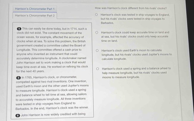 Harrison's Chronometer Part 1 How was Harrison's clock different from his rivals' clocks?
Harrison's clock was tested in ship voyages to England,
Harrison's Chronometer Part 2 but his rivals' clocks were tested in ship voyages to
Barbados
This can easily be done today, but in 1714, such a
clock did not exist. The constant movement of the Harrison's clock could keep accurate time on land and
ocean waves, for example, affected the accuracy of at sea, but his rivals' clocks could only keep accurate
clocks when at sea. To solve this problem, the British time on land.
government created a committee called the Board of
Longitude. This committee offered a cash prize to Harrison's clock used Earth's moon to calculate
anyone who invented an instrument that could longitude, but his rivals' clocks used Jupiter's moons to
accurately determine longitude. A clockmaker named calculate longitude.
John Harrison set to work making a clock that would
keep time even at sea. He worked on refining his clock
for the next 40 years. Harrison's clock used a spring and a balance wheel to
help measure longitude, but his rivals' clocks used
In 1765, Harrison's clock, or chronometer, moons to measure longitude.
competed against two rival inventions. One invention,
used Earth's moon and the other used Jupiter's moons
to measure longitude. Harrison's clock used a spring
and balance wheel to tell time at sea, allowing sailors
to accurately measure longitude. All three inventions
were tested in ship voyages from England to
Barbados. In the end, Harrison's clock was the winner.
John Harrison is now widely credited with being