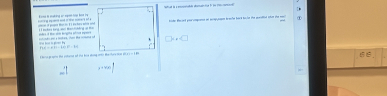 What is a reasonable domain for I in this conbext!
cutting squares out of the comers of a Eiena is making an open-top box ty
pince of papor that is 11 inches wide andNote: Record your response on scrap paper to refer back to for the question after the next
sides, if the side longths of her sques 37 inches ling, and then folding up the
cutouts are a inches, then the volurse of
□
the boc i giên t
P(x)=x(11-2x)(11-2x)
Elena graphs the vitume of the box atong with the function
100 y=v(x)