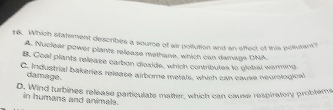 Which statement describes a source of air pollution and an effect of this pollutant?
A. Nuclear power plants release methane, which can damage DNA.
B. Coal plants release carbon dioxide, which contributes to global warming.
C. Industrial bakeries release airborne metals, which can cause neurological
damage.
D. Wind turbines release particulate matter, which can cause respiratory problems
in humans and animals.