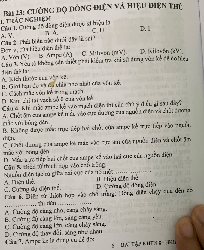 CườNG ĐỌ DÒNG ĐIỆN VÀ HIệU ĐIỆN THE
I. tRÁC NGHIỆM
Câu 1. Cường độ dòng điện được kí hiệu là
A. V. B. A. C. U.
D. I.
Câu 2. Phát biểu nào dưới đây là sai?
Đơn vị của hiệu điện thể là:
A. Vôn (V). B. Ampe (A). C. Milivôn (mV). D. Kilovôn (kV).
Câu 3. Yếu tố không cần thiết phải kiểm tra khi sử dụng vôn kế để đo hiệu
điện thể là:
A. Kích thước của vộn kế.
B. Giới hạn đo và đo chia nhỏ nhất của vôn kế.
C. Cách mắc vôn kế trong mạch.
D. Kim chỉ tại vạch số 0 của vôn kế.
Câu 4. Khi mắc ampe kế vào mạch điện thì cần chú ý điều gì sau đây?
A. Chốt âm của ampe kế mắc vào cực dương của nguồn điện và chốt dương
mắc với bóng đèn.
B. Không được mắc trực tiếp hai chốt của ampe kế trực tiếp vào nguồn
điện.
C. Chốt dương của ampe kế mắc vào cực âm của nguồn điện và chốt âm
mắc với bóng đèn.
D. Mắc trực tiếp hai chốt của ampe kế vào hai cực của nguồn điện.
Câu 5. Điền từ thích hợp vào chỗ trống.
Nguồn điện tạo ra giữa hai cực của nó một..._
A. Điện thế. B. Hiệu điện thế.
C. Cường độ điện thế. D. Cường độ dòng điện.
Câu 6. Điền từ thích hợp vào chỗ trống: Dòng điện chạy qua đèn có
_thì đèn_
A. Cường độ càng nhỏ, càng cháy sáng.
B. Cường độ càng lớn, sáng càng yếu.
C. Cường độ càng lớn, càng cháy sáng.
D. Cường độ thay đồi, sáng như nhau.
Câu 7. Ampe kể là dụng cụ đề đo:
6 BÀI TậP KHTN 8- HKII