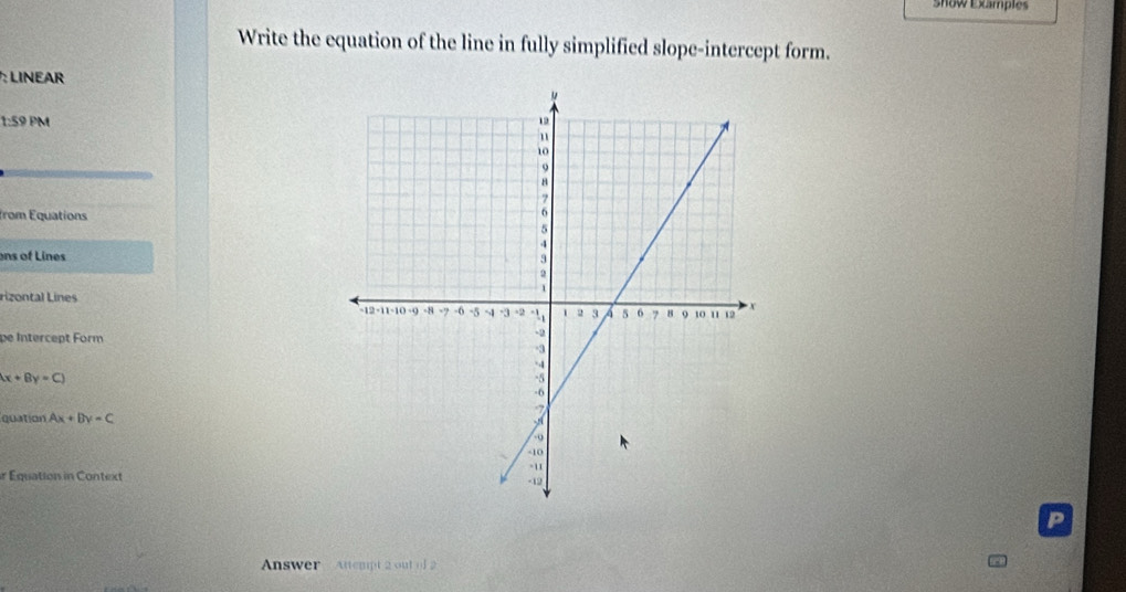 show Examples
Write the equation of the line in fully simplified slope-intercept form.
: LINEAR
1:59 PM
from Equations
ons of Lines
Lizontal Lines 
pe Intercept Form
x+By=C)
quation Ax+By=C
r Equation in Context 
P
Answer Attempt 2 out of 2