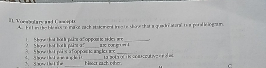 Vocabulary and Concepts 
A. Fill in the blanks to make each statement true to show that a quadrilateral is a parallelogram. 
1. Show that both pairs of opposite sides are_ . 
2. Show that both pairs of _are congruent. 
3. Show that pairs of opposite angles are_ . 
4. Show that one angle is _to both of its consecutive angles. 
_ 
5. Show that the bisect each other. 
D 
C