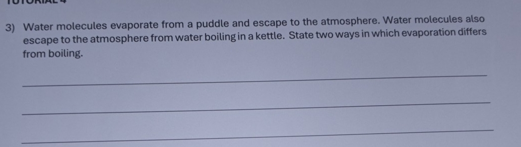 Water molecules evaporate from a puddle and escape to the atmosphere. Water molecules also 
escape to the atmosphere from water boiling in a kettle. State two ways in which evaporation differs 
from boiling. 
_ 
_ 
_