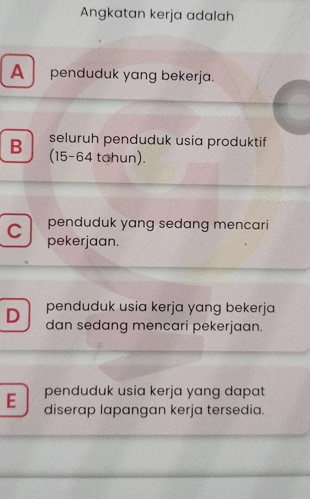 Angkatan kerja adalah
A penduduk yang bekerja.
seluruh penduduk usia produktif
B (15 - 64 tahun).
C penduduk yang sedang mencari
pekerjaan.
penduduk usia kerja yang bekerja
D dan sedang mencari pekerjaan.
E penduduk usia kerja yang dapat
diserap lapangan kerja tersedia.