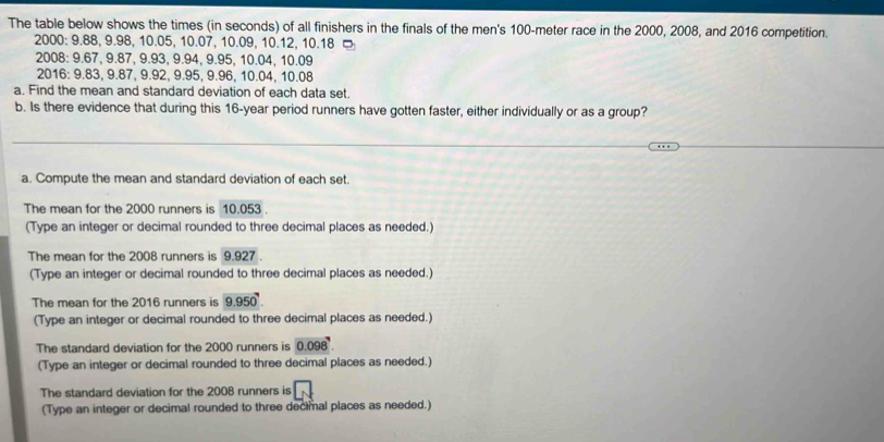 The table below shows the times (in seconds) of all finishers in the finals of the men's 100-meter race in the 2000, 2008, and 2016 competition. 
2000: 9.88, 9.98, 10.05, 10.07, 10.09, 10.12, 10.18
2008: 9.67, 9.87, 9.93, 9.94, 9.95, 10.04, 10.09
2016: 9.83, 9.87, 9.92, 9.95, 9.96, 10.04, 10.08
a. Find the mean and standard deviation of each data set. 
b. Is there evidence that during this 16-year period runners have gotten faster, either individually or as a group? 
a. Compute the mean and standard deviation of each set. 
The mean for the 2000 runners is 10.053. 
(Type an integer or decimal rounded to three decimal places as needed.) 
The mean for the 2008 runners is 9.927. 
(Type an integer or decimal rounded to three decimal places as needed.) 
The mean for the 2016 runners is 9.950. 
(Type an integer or decimal rounded to three decimal places as needed.) 
The standard deviation for the 2000 runners is 0.098
(Type an integer or decimal rounded to three decimal places as needed.) 
The standard deviation for the 2008 runners is □ 
(Type an integer or decimal rounded to three decimal places as needed.)