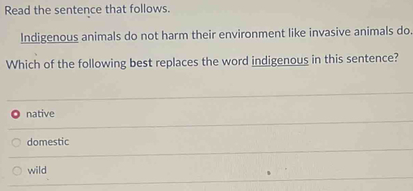 Read the sentence that follows.
Indigenous animals do not harm their environment like invasive animals do.
Which of the following best replaces the word indigenous in this sentence?
native
domestic
wild